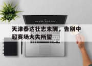 开云在线登陆入口-天津泰达壮志未酬，告别中超赛场大失所望